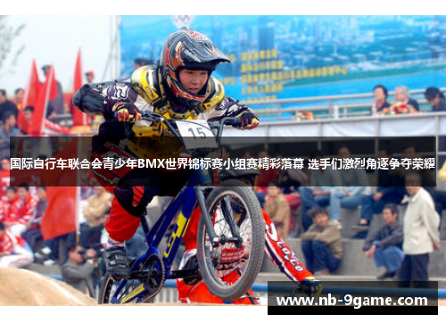 国际自行车联合会青少年BMX世界锦标赛小组赛精彩落幕 选手们激烈角逐争夺荣耀