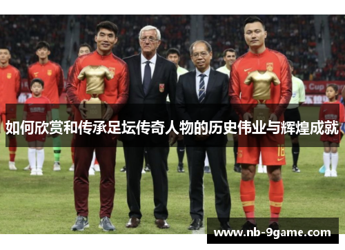 如何欣赏和传承足坛传奇人物的历史伟业与辉煌成就