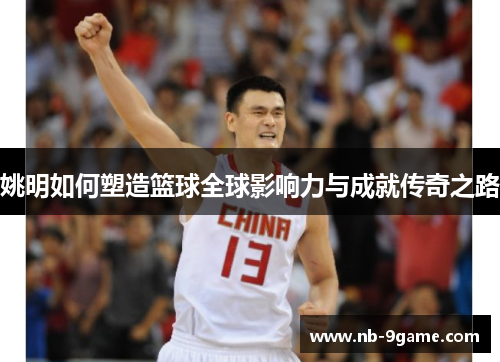 姚明如何塑造篮球全球影响力与成就传奇之路
