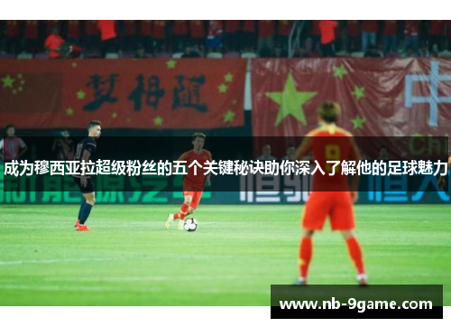 成为穆西亚拉超级粉丝的五个关键秘诀助你深入了解他的足球魅力