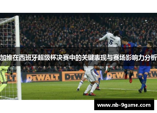 加维在西班牙超级杯决赛中的关键表现与赛场影响力分析