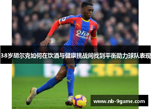 38岁胡尔克如何在饮酒与健康挑战间找到平衡助力球队表现