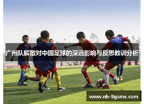 广州队解散对中国足球的深远影响与反思教训分析