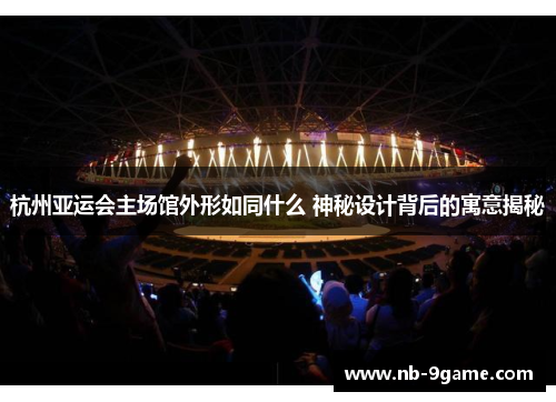 杭州亚运会主场馆外形如同什么 神秘设计背后的寓意揭秘