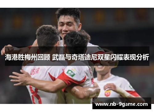 海港胜梅州回顾 武磊与奇塔迪尼双星闪耀表现分析