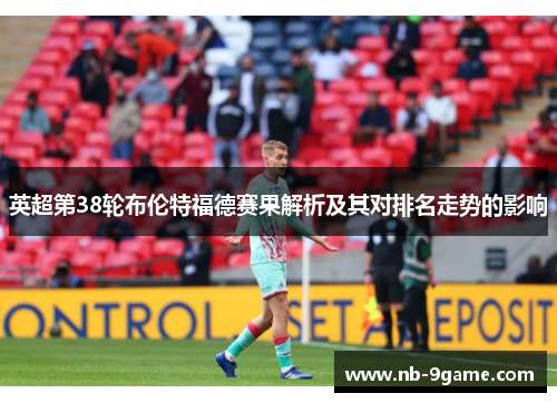 英超第38轮布伦特福德赛果解析及其对排名走势的影响