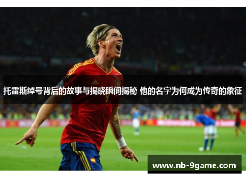 托雷斯绰号背后的故事与揭晓瞬间揭秘 他的名字为何成为传奇的象征