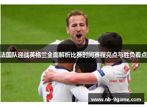 法国队迎战英格兰全面解析比赛时间赛程亮点与胜负看点