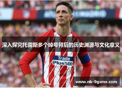 深入探究托雷斯多个绰号背后的历史渊源与文化意义