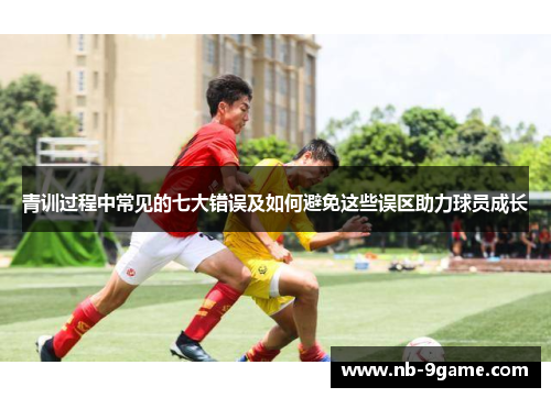 青训过程中常见的七大错误及如何避免这些误区助力球员成长