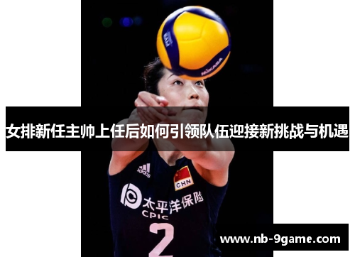 女排新任主帅上任后如何引领队伍迎接新挑战与机遇