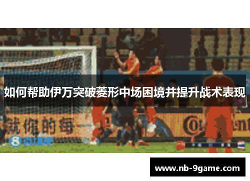 如何帮助伊万突破菱形中场困境并提升战术表现