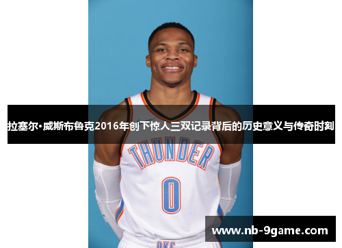 拉塞尔·威斯布鲁克2016年创下惊人三双记录背后的历史意义与传奇时刻 拉塞尔·威斯布鲁克2016年创下惊人三双记录背后的历史意义与传奇时刻