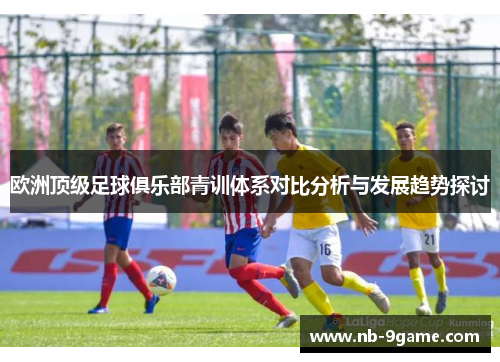 欧洲顶级足球俱乐部青训体系对比分析与发展趋势探讨