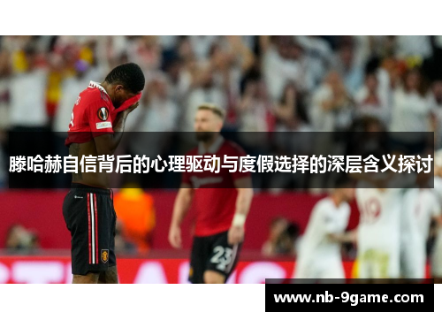 滕哈赫自信背后的心理驱动与度假选择的深层含义探讨