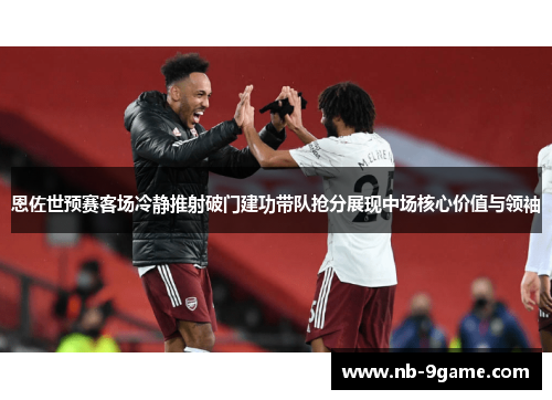 恩佐世预赛客场冷静推射破门建功带队抢分展现中场核心价值与领袖
