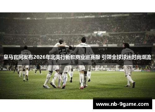 皇马官网发布2026年北美行新款商业巡赛服 引领全球球迷时尚潮流