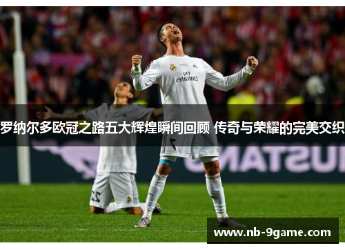 罗纳尔多欧冠之路五大辉煌瞬间回顾 传奇与荣耀的完美交织