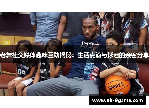老詹社交媒体趣味互动揭秘:生活点滴与球迷的亲密分享