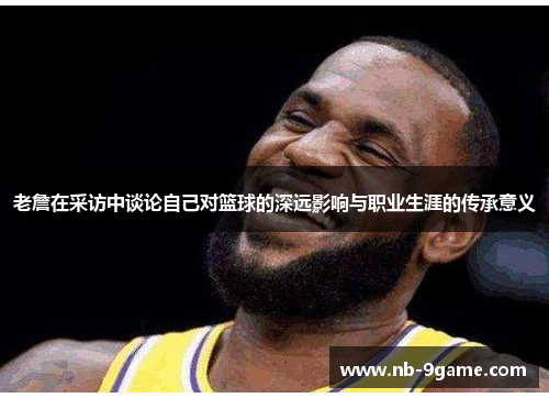 老詹在采访中谈论自己对篮球的深远影响与职业生涯的传承意义